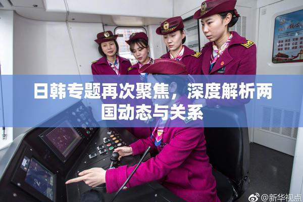 日韩专题再次聚焦，深度解析两国动态与关系