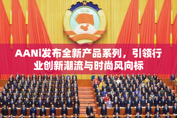 AANi发布全新产品系列，引领行业创新潮流与时尚风向标