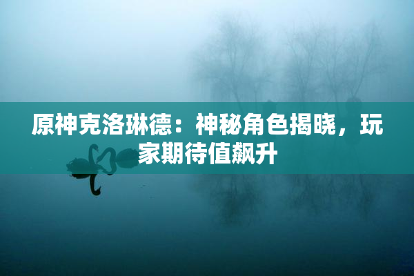 原神克洛琳德：神秘角色揭晓，玩家期待值飙升