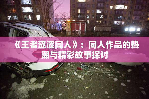 《王者涩涩同人》：同人作品的热潮与精彩故事探讨