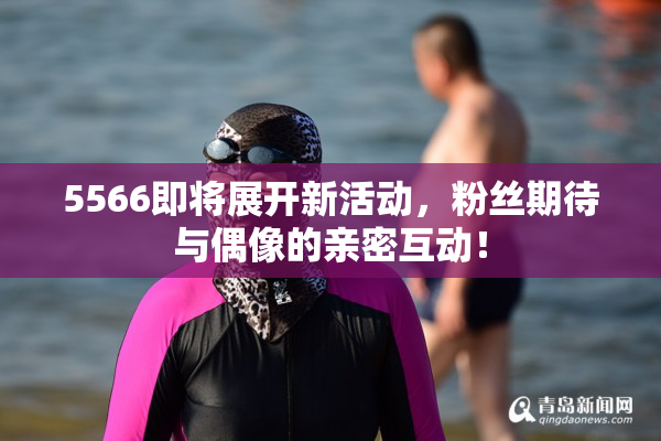 5566即将展开新活动，粉丝期待与偶像的亲密互动！