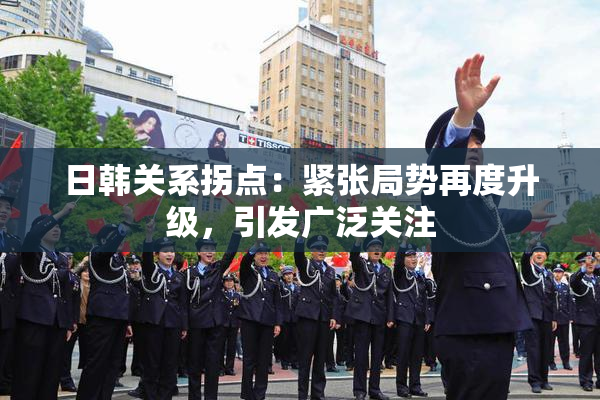 日韩关系拐点：紧张局势再度升级，引发广泛关注