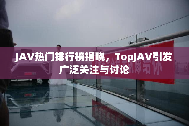 JAV热门排行榜揭晓，TopJAV引发广泛关注与讨论