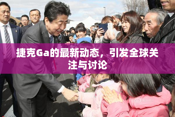 捷克Ga的最新动态，引发全球关注与讨论