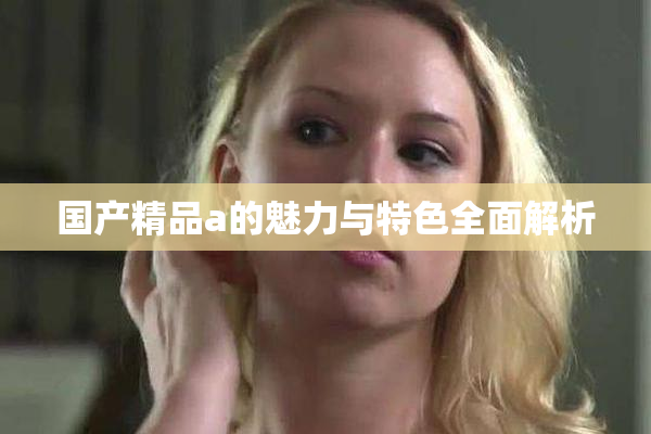 国产精品a的魅力与特色全面解析