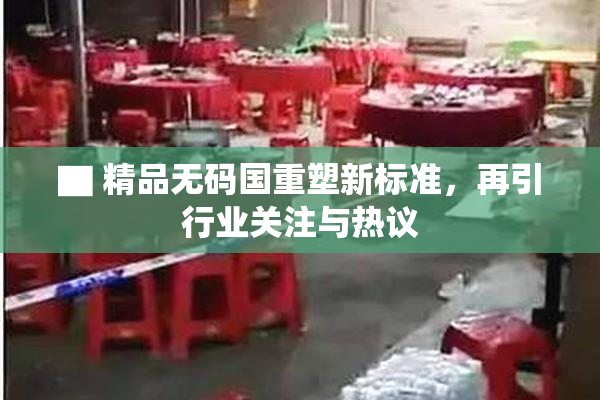▇ 精品无码国重塑新标准，再引行业关注与热议
