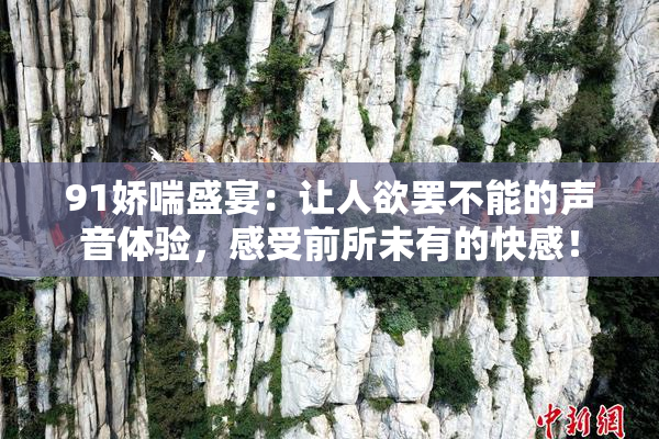 91娇喘盛宴：让人欲罢不能的声音体验，感受前所未有的快感！