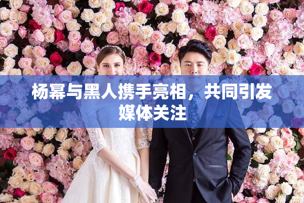 杨幂与黑人携手亮相，共同引发媒体关注