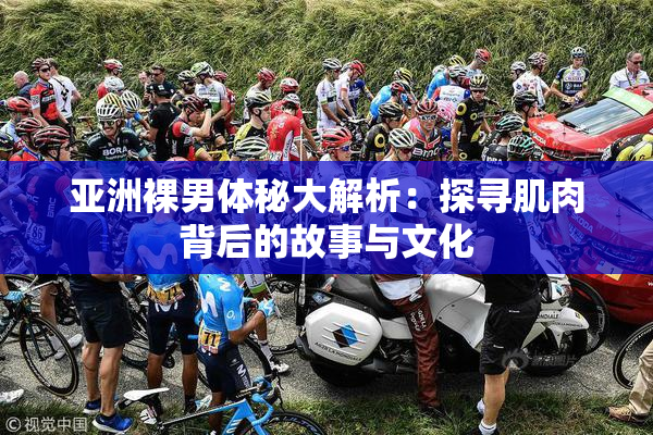 亚洲裸男体秘大解析：探寻肌肉背后的故事与文化