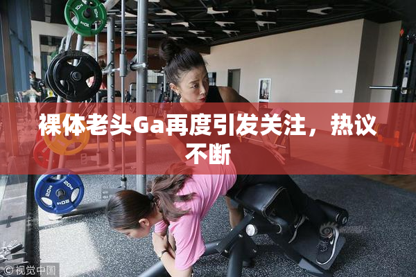 裸体老头Ga再度引发关注，热议不断