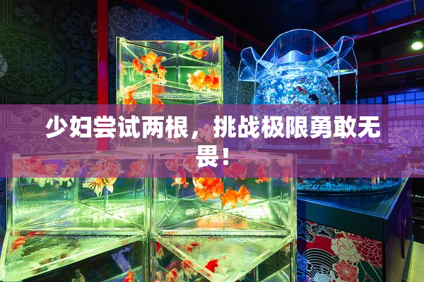少妇尝试两根，挑战极限勇敢无畏！