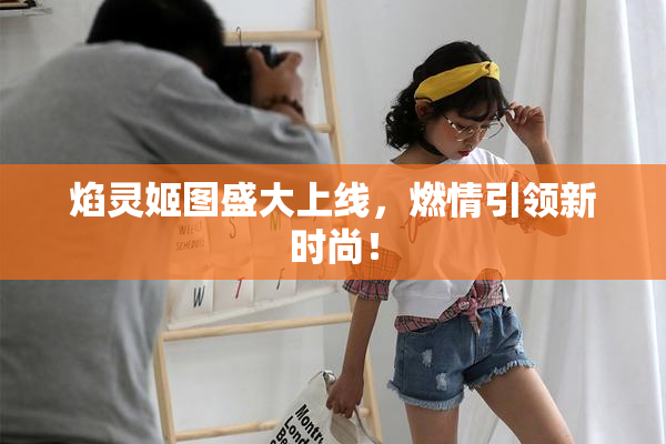 焰灵姬图盛大上线，燃情引领新时尚！