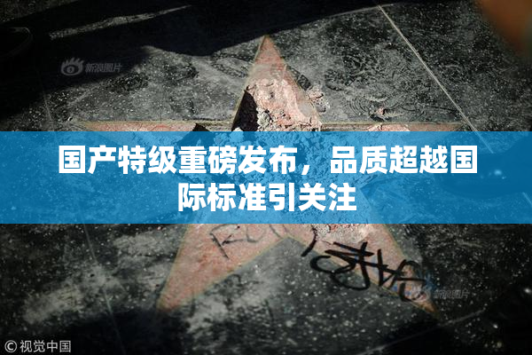国产特级重磅发布，品质超越国际标准引关注