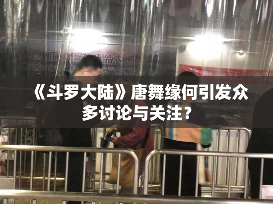 《斗罗大陆》唐舞缘何引发众多讨论与关注？