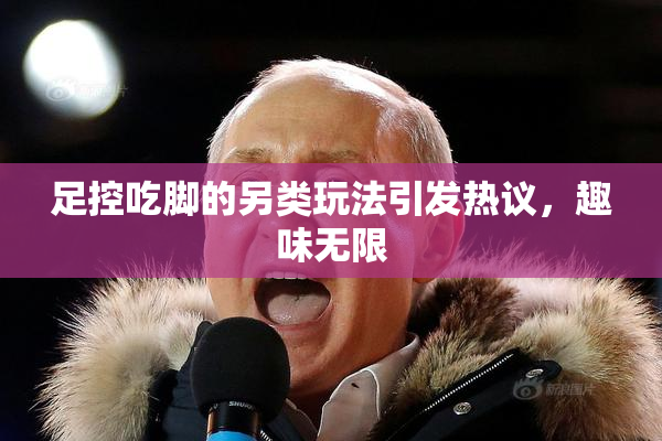 足控吃脚的另类玩法引发热议，趣味无限