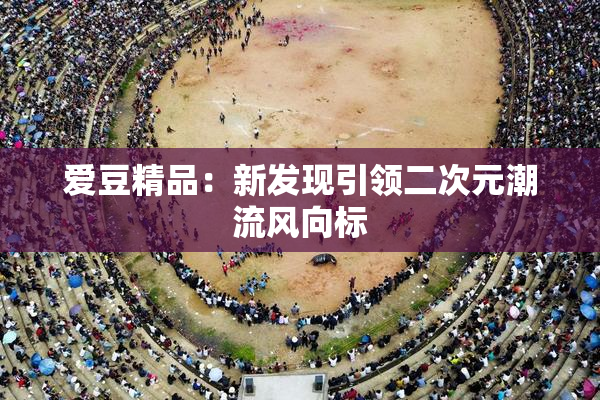爱豆精品：新发现引领二次元潮流风向标