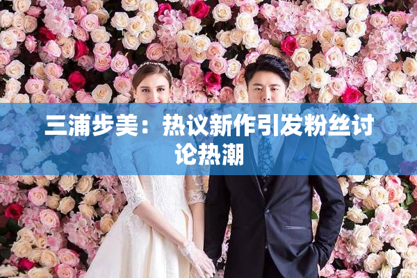 三浦步美：热议新作引发粉丝讨论热潮