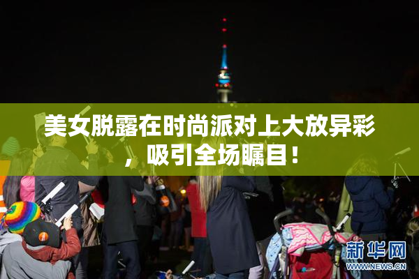 美女脱露在时尚派对上大放异彩，吸引全场瞩目！