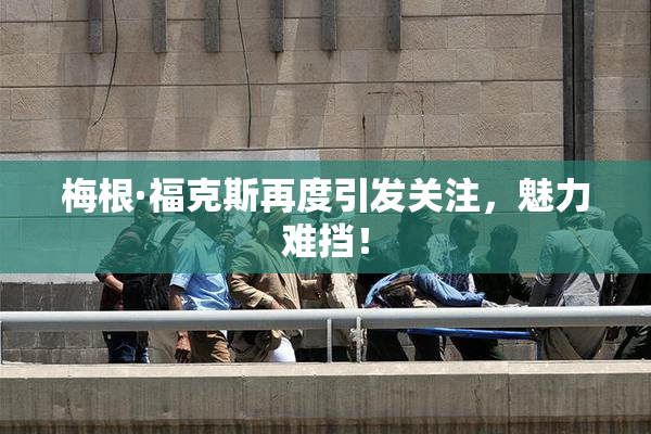 梅根·福克斯再度引发关注，魅力难挡！