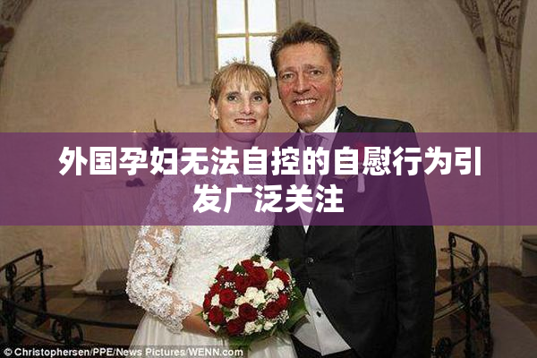 外国孕妇无法自控的自慰行为引发广泛关注