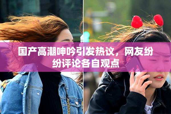 国产高潮呻吟引发热议，网友纷纷评论各自观点