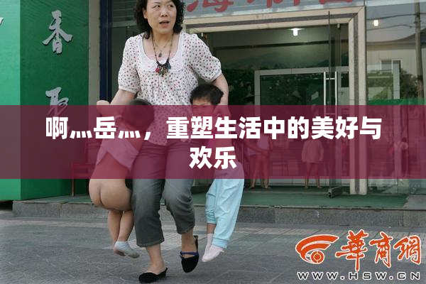 啊灬岳灬，重塑生活中的美好与欢乐