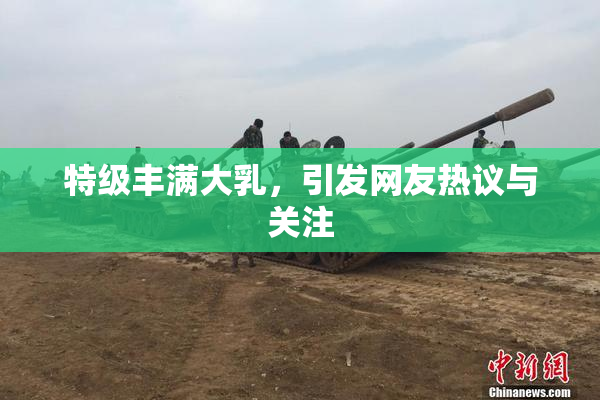 特级丰满大乳，引发网友热议与关注