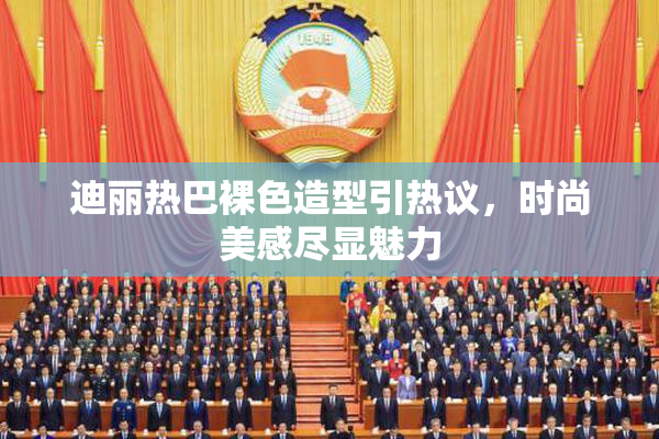 迪丽热巴裸色造型引热议，时尚美感尽显魅力