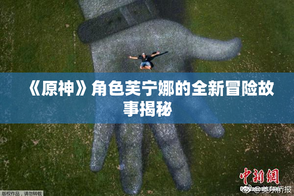 《原神》角色芙宁娜的全新冒险故事揭秘
