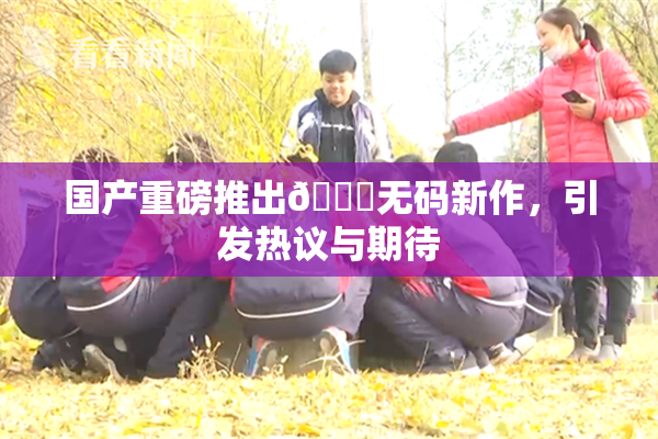 国产重磅推出🔞无码新作，引发热议与期待