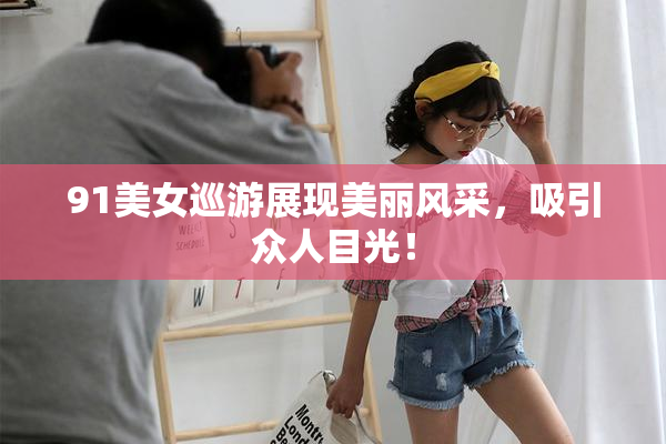91美女巡游展现美丽风采，吸引众人目光！