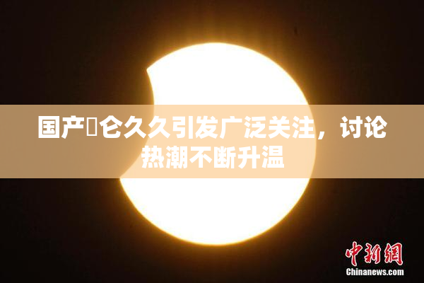 国产婬仑久久引发广泛关注，讨论热潮不断升温
