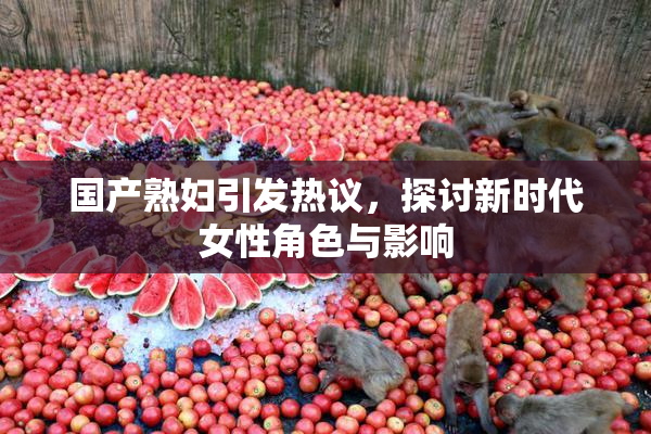 国产熟妇引发热议，探讨新时代女性角色与影响