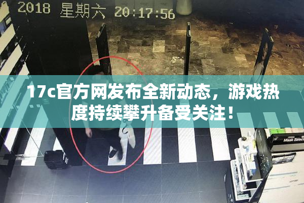 17c官方网发布全新动态，游戏热度持续攀升备受关注！