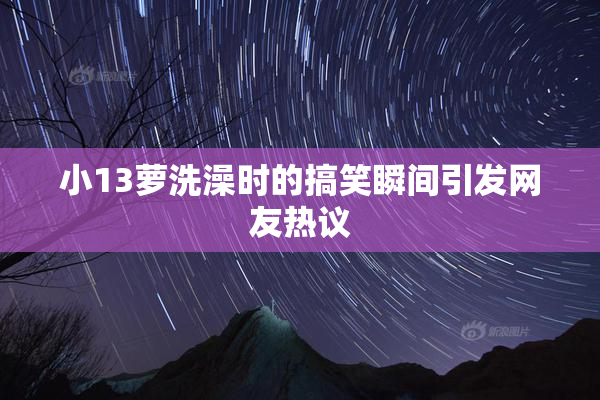 小13萝洗澡时的搞笑瞬间引发网友热议