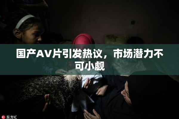 国产AV片引发热议，市场潜力不可小觑