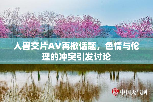 人兽交片AV再掀话题，色情与伦理的冲突引发讨论