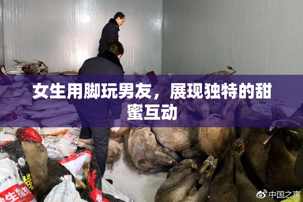 女生用脚玩男友，展现独特的甜蜜互动