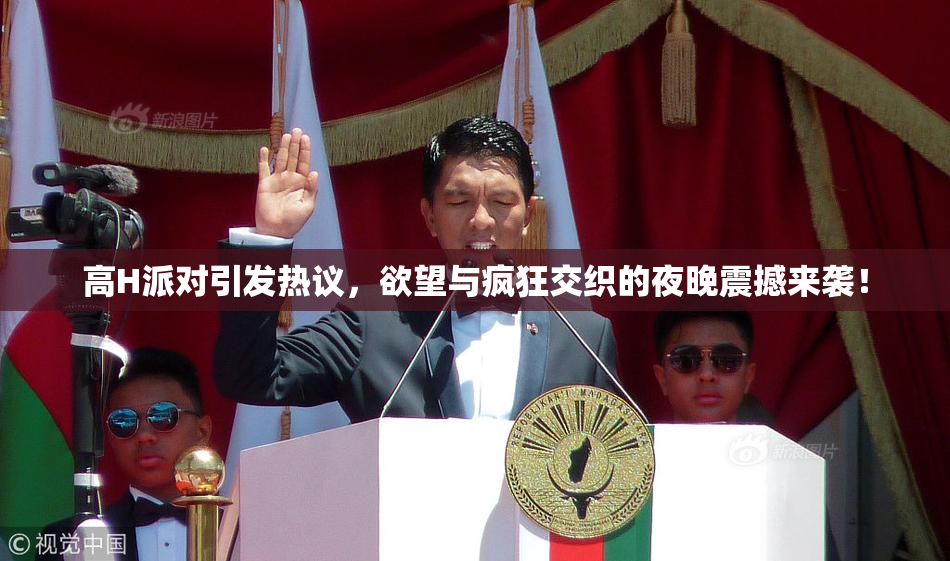 高H派对引发热议，欲望与疯狂交织的夜晚震撼来袭！