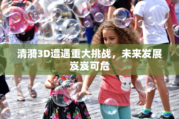 清漪3D遭遇重大挑战，未来发展岌岌可危