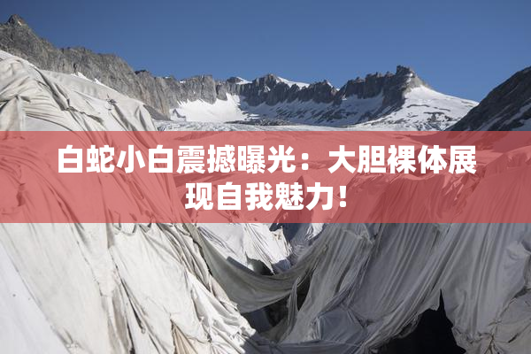 白蛇小白震撼曝光：大胆裸体展现自我魅力！
