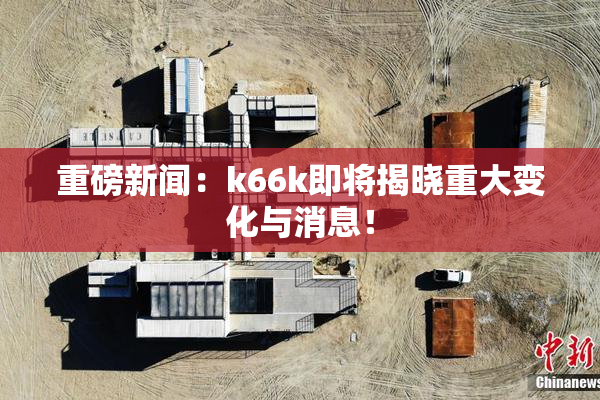 重磅新闻：k66k即将揭晓重大变化与消息！