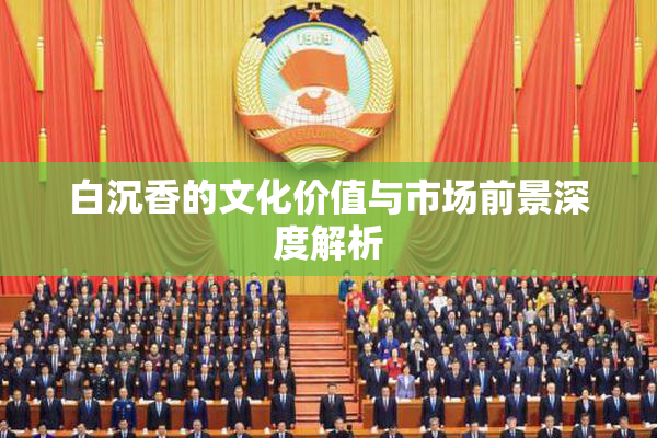 白沉香的文化价值与市场前景深度解析