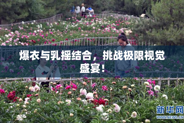 爆衣与乳摇结合，挑战极限视觉盛宴！