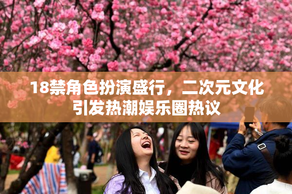 18禁角色扮演盛行，二次元文化引发热潮娱乐圈热议