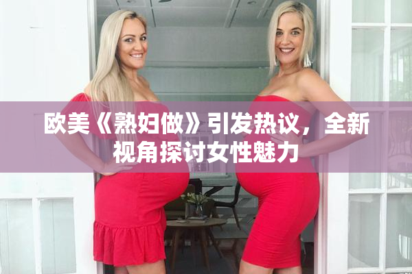 欧美《熟妇做》引发热议，全新视角探讨女性魅力