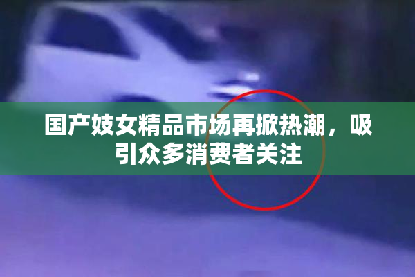 国产妓女精品市场再掀热潮，吸引众多消费者关注