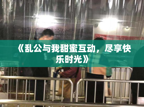 《乱公与我甜蜜互动，尽享快乐时光》