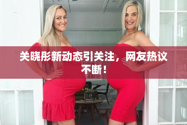 关晓彤新动态引关注，网友热议不断！