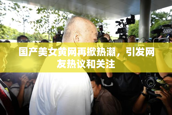国产美女黄网再掀热潮，引发网友热议和关注